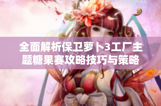 全面解析保卫萝卜3工厂主题糖果赛攻略技巧与策略