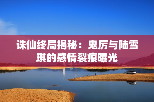 诛仙终局揭秘：鬼厉与陆雪琪的感情裂痕曝光