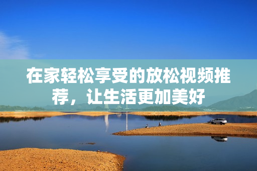 在家轻松享受的放松视频推荐，让生活更加美好