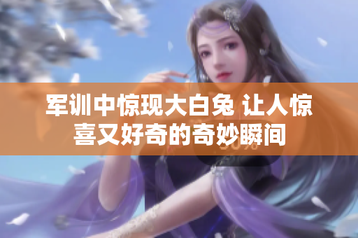军训中惊现大白兔 让人惊喜又好奇的奇妙瞬间