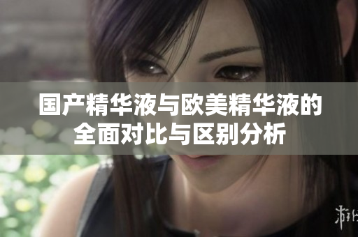 国产精华液与欧美精华液的全面对比与区别分析