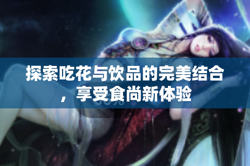 探索吃花与饮品的完美结合，享受食尚新体验