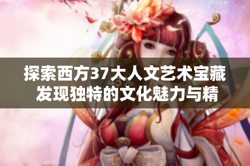 探索西方37大人文艺术宝藏 发现独特的文化魅力与精神追求