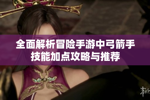 全面解析冒险手游中弓箭手技能加点攻略与推荐