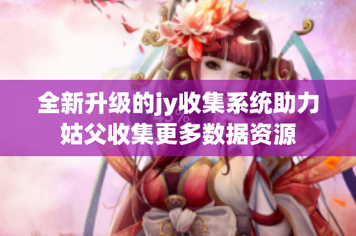 全新升级的jy收集系统助力姑父收集更多数据资源