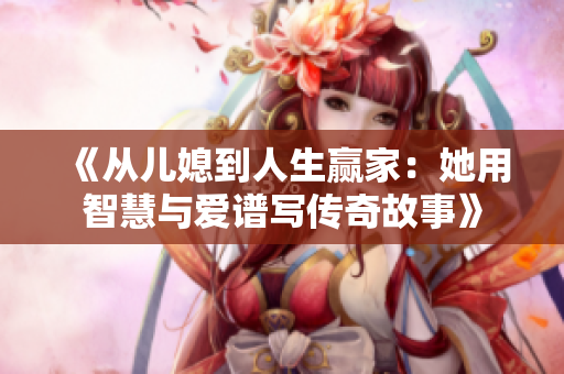 《从儿媳到人生赢家：她用智慧与爱谱写传奇故事》