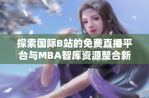 探索国际B站的免费直播平台与MBA智库资源整合新机遇