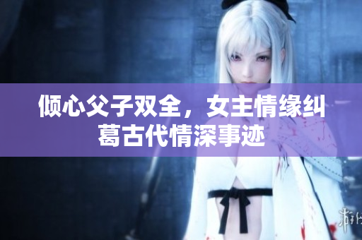 倾心父子双全，女主情缘纠葛古代情深事迹