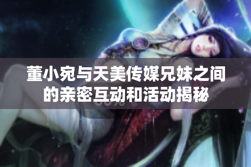 董小宛与天美传媒兄妹之间的亲密互动和活动揭秘