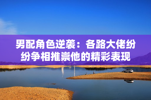 男配角色逆袭：各路大佬纷纷争相推崇他的精彩表现