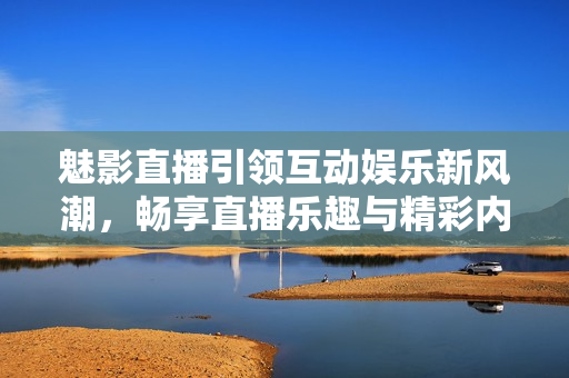 魅影直播引领互动娱乐新风潮，畅享直播乐趣与精彩内容