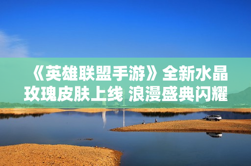 《英雄联盟手游》全新水晶玫瑰皮肤上线 浪漫盛典闪耀登场