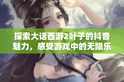 探索大话西游2叶子的抖音魅力，感受游戏中的无限乐趣与精彩瞬间！
