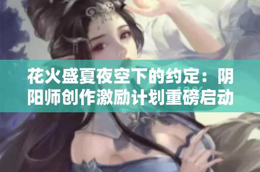 花火盛夏夜空下的约定：阴阳师创作激励计划重磅启动