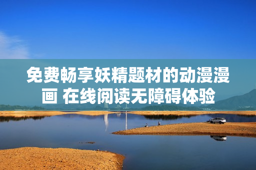 免费畅享妖精题材的动漫漫画 在线阅读无障碍体验