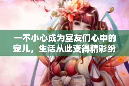 一不小心成为室友们心中的宠儿，生活从此变得精彩纷呈
