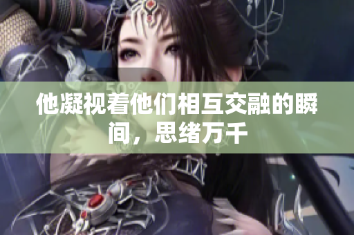 他凝视着他们相互交融的瞬间，思绪万千