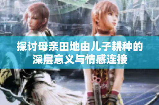 探讨母亲田地由儿子耕种的深层意义与情感连接