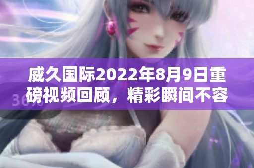 威久国际2022年8月9日重磅视频回顾，精彩瞬间不容错过