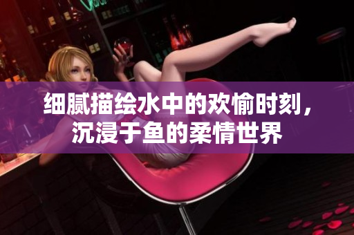 细腻描绘水中的欢愉时刻，沉浸于鱼的柔情世界