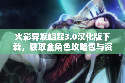 火影异族崛起3.0汉化版下载，获取全角色攻略包与资源