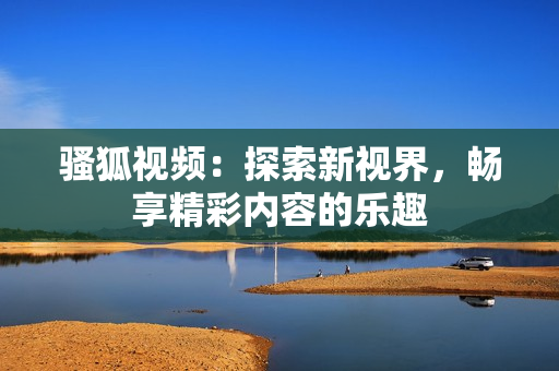 骚狐视频：探索新视界，畅享精彩内容的乐趣