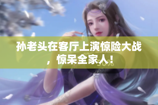 孙老头在客厅上演惊险大战，惊呆全家人！