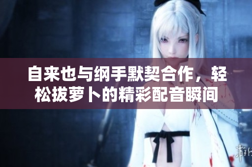 自来也与纲手默契合作，轻松拔萝卜的精彩配音瞬间