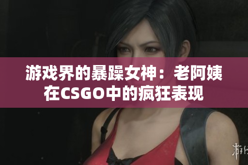 游戏界的暴躁女神：老阿姨在CSGO中的疯狂表现