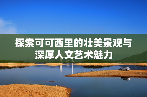 探索可可西里的壮美景观与深厚人文艺术魅力
