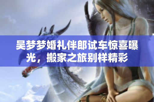 吴梦梦婚礼伴郎试车惊喜曝光，搬家之旅别样精彩