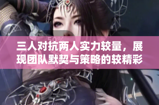 三人对抗两人实力较量，展现团队默契与策略的较精彩战役