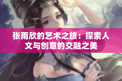 张雨欣的艺术之旅：探索人文与创意的交融之美