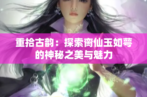 重拾古韵：探索脔仙玉如萼的神秘之美与魅力