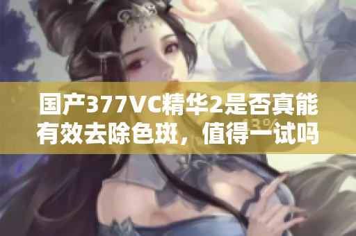 国产377VC精华2是否真能有效去除色斑，值得一试吗