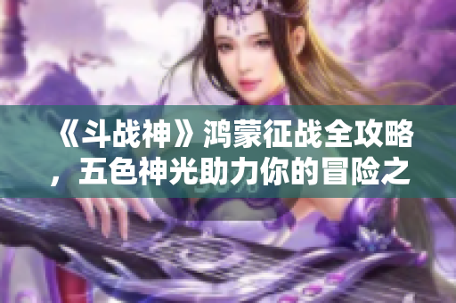 《斗战神》鸿蒙征战全攻略，五色神光助力你的冒险之路