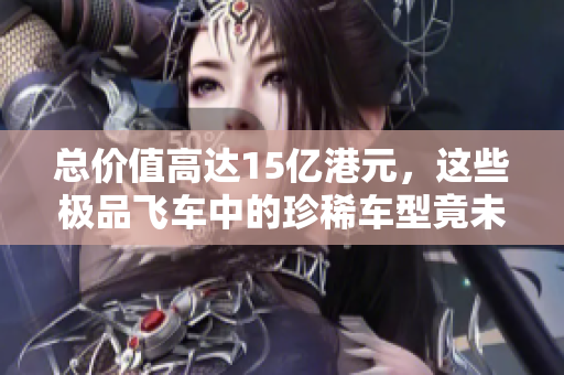 总价值高达15亿港元，这些极品飞车中的珍稀车型竟未曾见过！