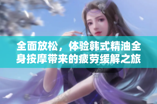 全面放松，体验韩式精油全身按摩带来的疲劳缓解之旅