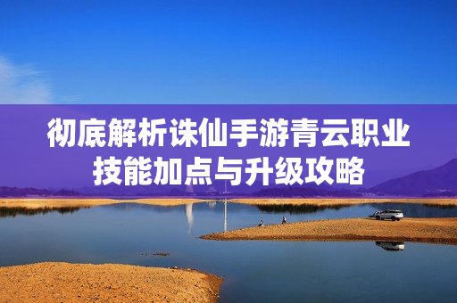 彻底解析诛仙手游青云职业技能加点与升级攻略