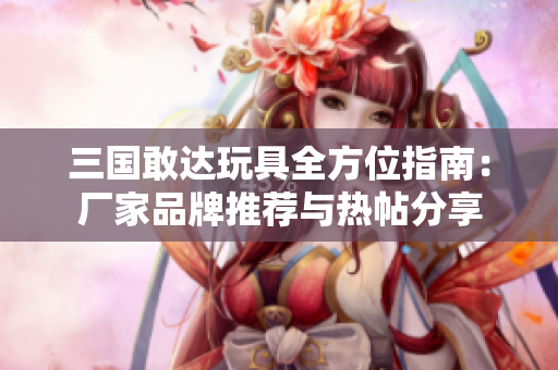 三国敢达玩具全方位指南：厂家品牌推荐与热帖分享