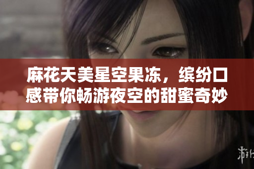 麻花天美星空果冻，缤纷口感带你畅游夜空的甜蜜奇妙之旅