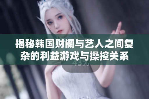 揭秘韩国财阀与艺人之间复杂的利益游戏与操控关系