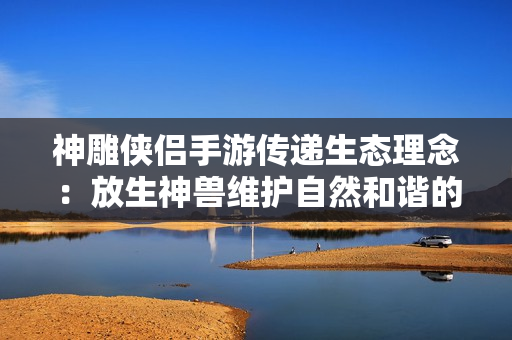 神雕侠侣手游传递生态理念：放生神兽维护自然和谐的重要举措