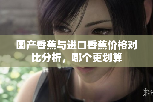 国产香蕉与进口香蕉价格对比分析，哪个更划算