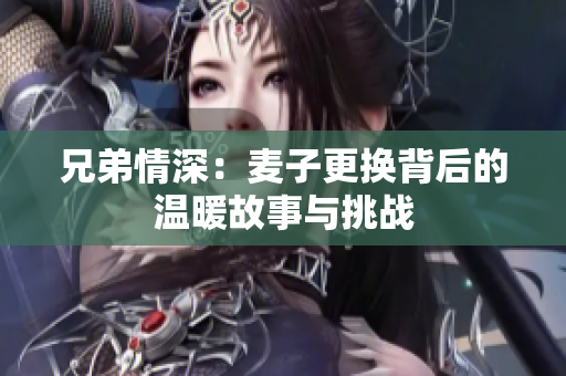 兄弟情深：麦子更换背后的温暖故事与挑战