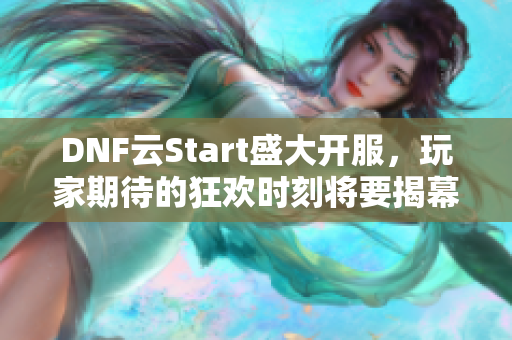 DNF云Start盛大开服，玩家期待的狂欢时刻将要揭幕！