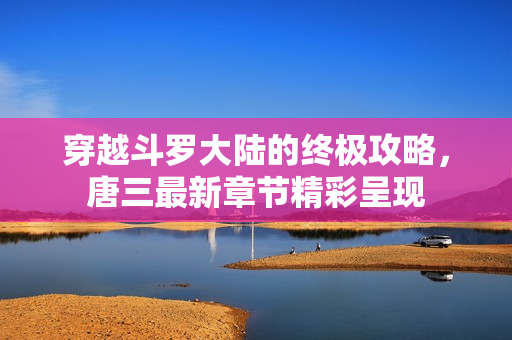穿越斗罗大陆的终极攻略，唐三最新章节精彩呈现