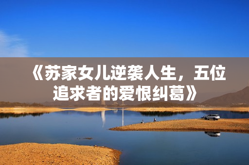 《苏家女儿逆袭人生，五位追求者的爱恨纠葛》