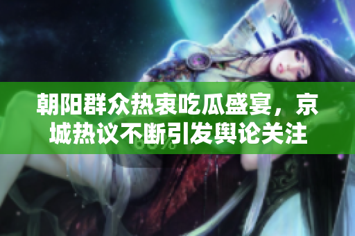 朝阳群众热衷吃瓜盛宴，京城热议不断引发舆论关注