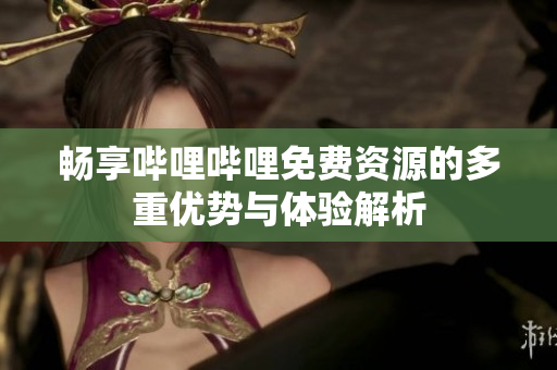 畅享哔哩哔哩免费资源的多重优势与体验解析